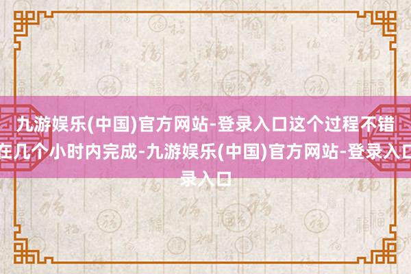 九游娱乐(中国)官方网站-登录入口这个过程不错在几个小时内完成-九游娱乐(中国)官方网站-登录入口