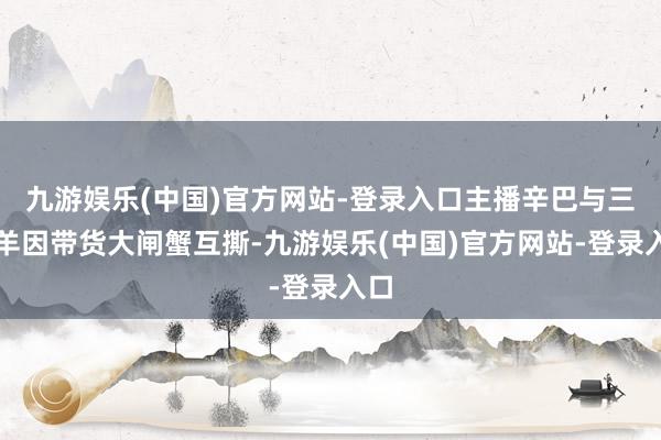 九游娱乐(中国)官方网站-登录入口主播辛巴与三只羊因带货大闸蟹互撕-九游娱乐(中国)官方网站-登录入口