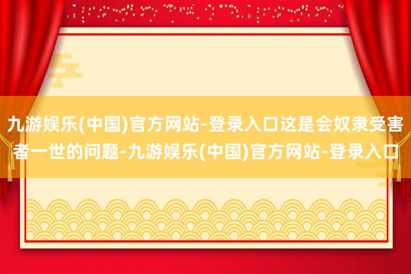 九游娱乐(中国)官方网站-登录入口这是会奴隶受害者一世的问题-九游娱乐(中国)官方网站-登录入口