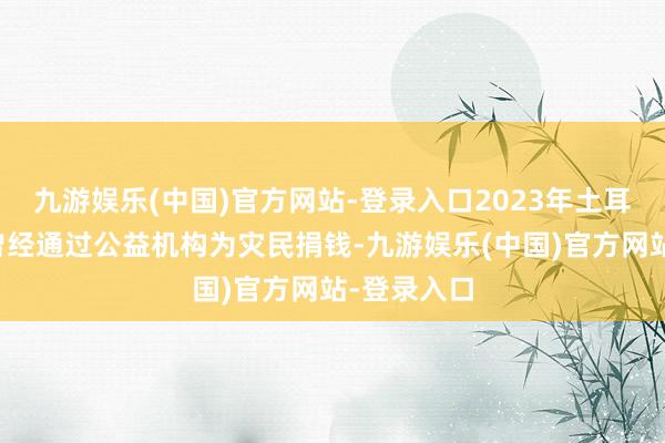 九游娱乐(中国)官方网站-登录入口2023年土耳其地震时曾经通过公益机构为灾民捐钱-九游娱乐(中国)官方网站-登录入口