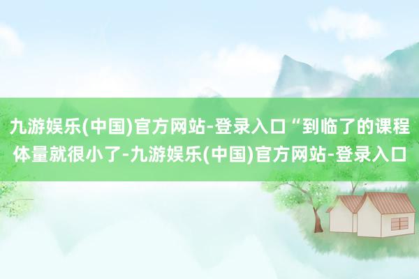 九游娱乐(中国)官方网站-登录入口“到临了的课程体量就很小了-九游娱乐(中国)官方网站-登录入口