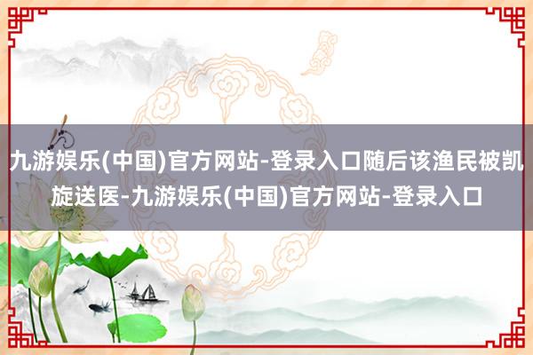 九游娱乐(中国)官方网站-登录入口随后该渔民被凯旋送医-九游娱乐(中国)官方网站-登录入口