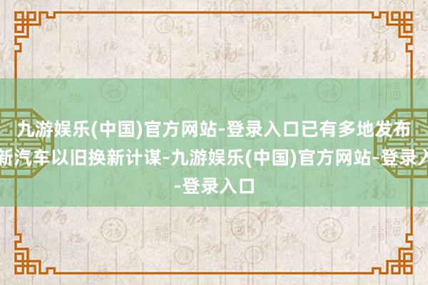 九游娱乐(中国)官方网站-登录入口已有多地发布最新汽车以旧换新计谋-九游娱乐(中国)官方网站-登录入口