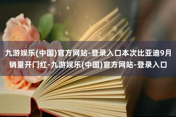 九游娱乐(中国)官方网站-登录入口本次比亚迪9月销量开门红-九游娱乐(中国)官方网站-登录入口