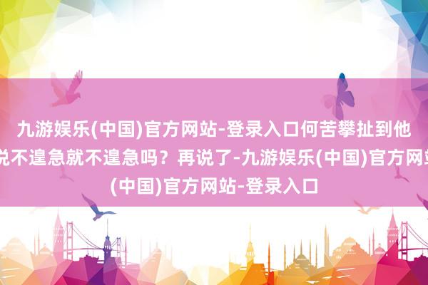 九游娱乐(中国)官方网站-登录入口何苦攀扯到他们？”“你说不遑急就不遑急吗？再说了-九游娱乐(中国)官方网站-登录入口