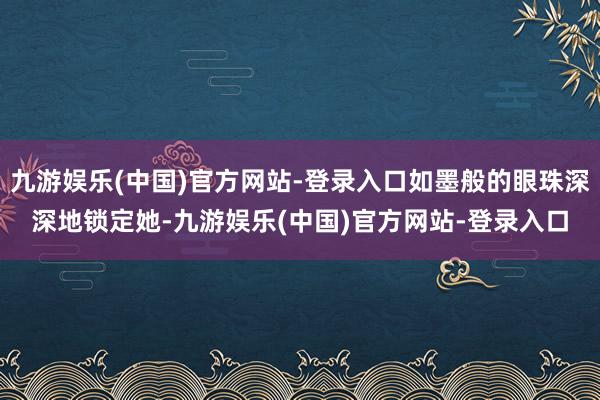 九游娱乐(中国)官方网站-登录入口如墨般的眼珠深深地锁定她-九游娱乐(中国)官方网站-登录入口