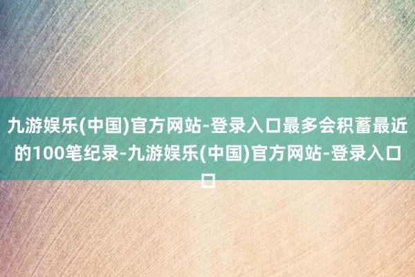 九游娱乐(中国)官方网站-登录入口最多会积蓄最近的100笔纪录-九游娱乐(中国)官方网站-登录入口