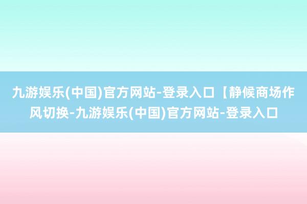 九游娱乐(中国)官方网站-登录入口　　【静候商场作风切换-九游娱乐(中国)官方网站-登录入口