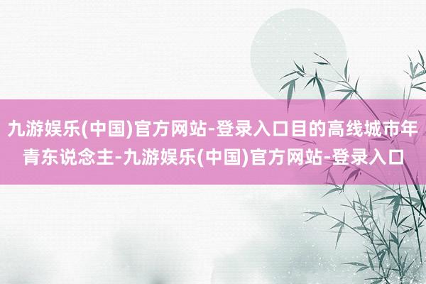 九游娱乐(中国)官方网站-登录入口目的高线城市年青东说念主-九游娱乐(中国)官方网站-登录入口