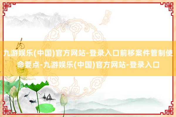 九游娱乐(中国)官方网站-登录入口前移案件管制使命要点-九游娱乐(中国)官方网站-登录入口