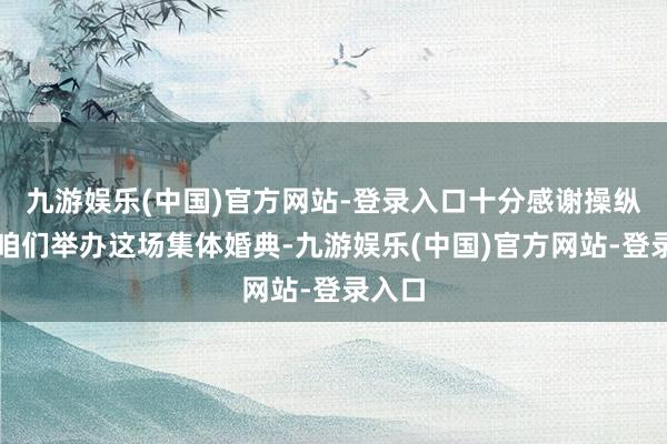 九游娱乐(中国)官方网站-登录入口十分感谢操纵方为咱们举办这场集体婚典-九游娱乐(中国)官方网站-登录入口