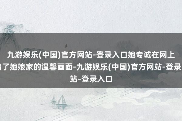 九游娱乐(中国)官方网站-登录入口她专诚在网上晒出了她娘家的温馨画面-九游娱乐(中国)官方网站-登录入口