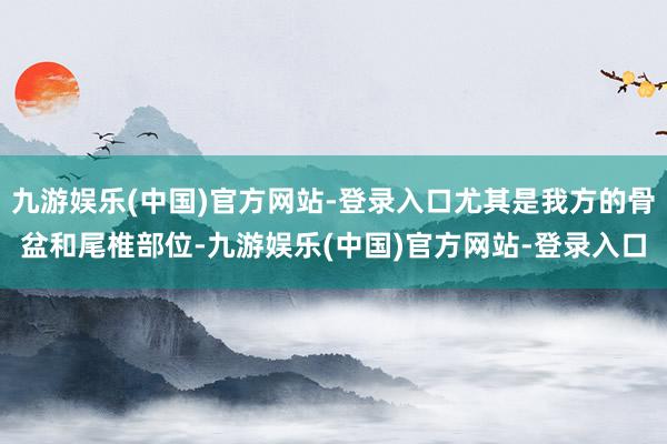 九游娱乐(中国)官方网站-登录入口尤其是我方的骨盆和尾椎部位-九游娱乐(中国)官方网站-登录入口