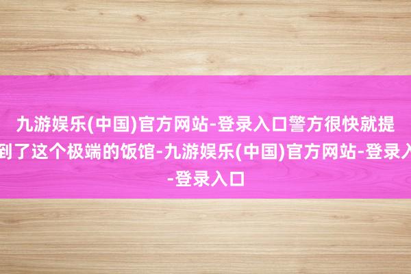 九游娱乐(中国)官方网站-登录入口警方很快就提防到了这个极端的饭馆-九游娱乐(中国)官方网站-登录入口