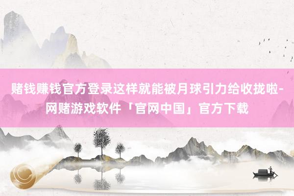 赌钱赚钱官方登录这样就能被月球引力给收拢啦-网赌游戏软件「官网中国」官方下载