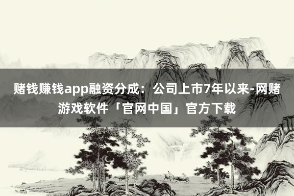 赌钱赚钱app融资分成：公司上市7年以来-网赌游戏软件「官网中国」官方下载