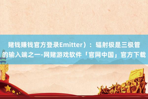 赌钱赚钱官方登录Emitter）：辐射极是三极管的输入端之一-网赌游戏软件「官网中国」官方下载