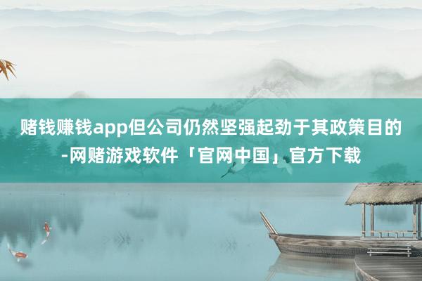 赌钱赚钱app但公司仍然坚强起劲于其政策目的-网赌游戏软件「官网中国」官方下载