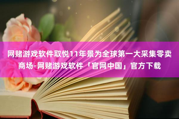 网赌游戏软件取悦11年景为全球第一大采集零卖商场-网赌游戏软件「官网中国」官方下载