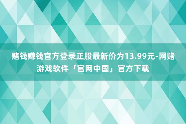 赌钱赚钱官方登录正股最新价为13.99元-网赌游戏软件「官网中国」官方下载