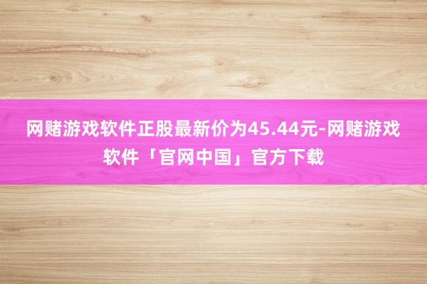 网赌游戏软件正股最新价为45.44元-网赌游戏软件「官网中国」官方下载