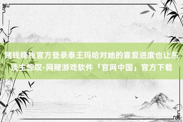 赌钱赚钱官方登录泰王玛哈对她的喜爱进度也让东谈主惊叹-网赌游戏软件「官网中国」官方下载