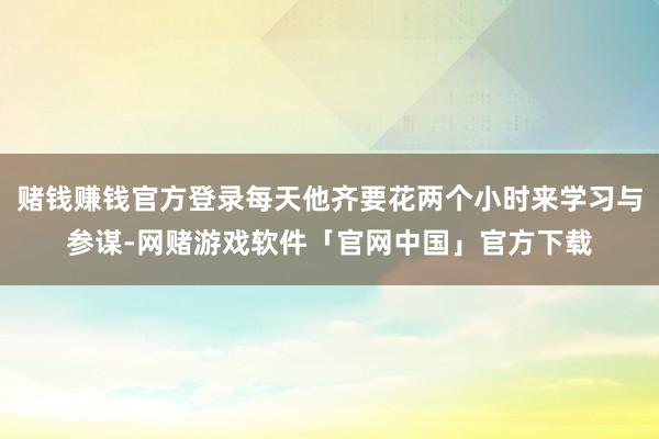 赌钱赚钱官方登录每天他齐要花两个小时来学习与参谋-网赌游戏软件「官网中国」官方下载