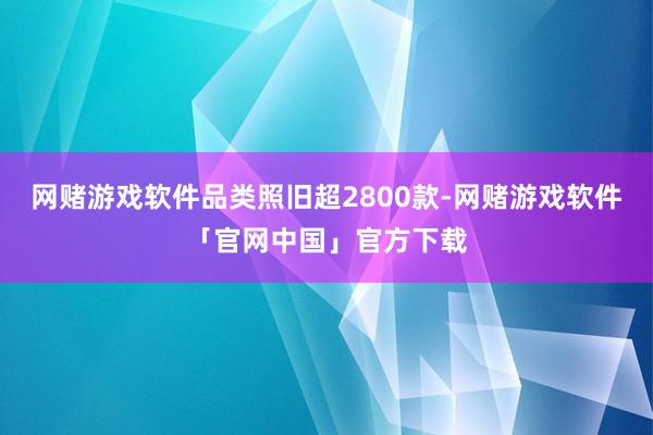 网赌游戏软件品类照旧超2800款-网赌游戏软件「官网中国」官方下载