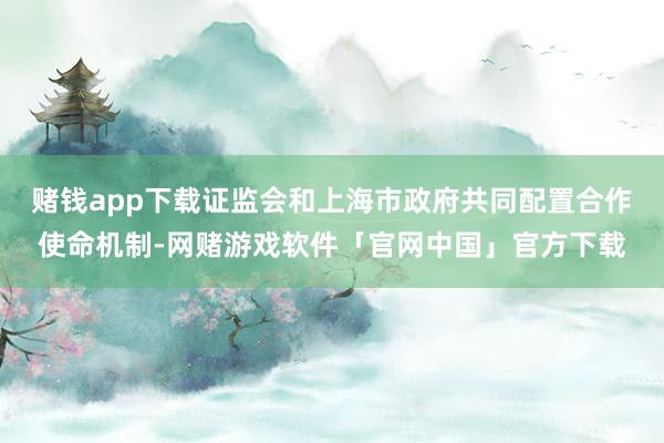 赌钱app下载证监会和上海市政府共同配置合作使命机制-网赌游戏软件「官网中国」官方下载