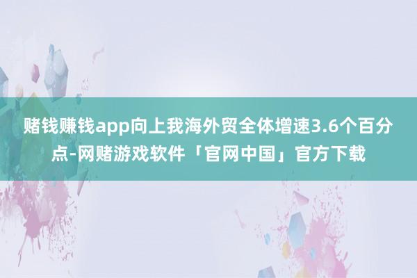 赌钱赚钱app向上我海外贸全体增速3.6个百分点-网赌游戏软件「官网中国」官方下载