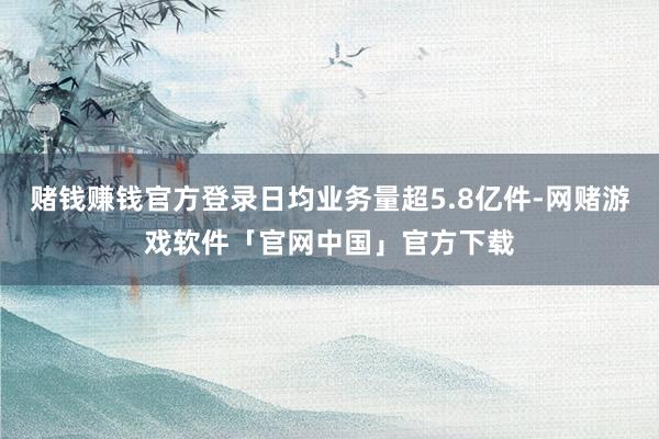 赌钱赚钱官方登录日均业务量超5.8亿件-网赌游戏软件「官网中国」官方下载