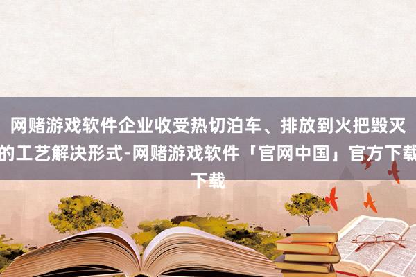 网赌游戏软件企业收受热切泊车、排放到火把毁灭的工艺解决形式-网赌游戏软件「官网中国」官方下载