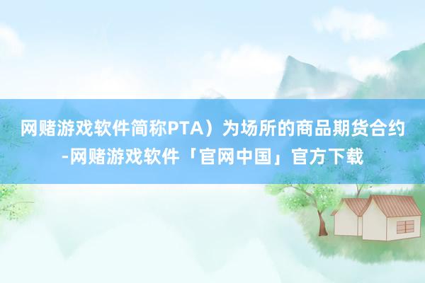 网赌游戏软件简称PTA）为场所的商品期货合约-网赌游戏软件「官网中国」官方下载