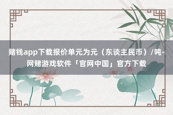 赌钱app下载报价单元为元（东谈主民币）/吨-网赌游戏软件「官网中国」官方下载