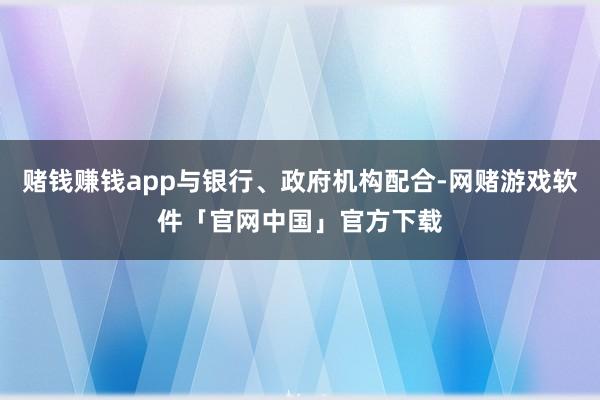 赌钱赚钱app与银行、政府机构配合-网赌游戏软件「官网中国」官方下载