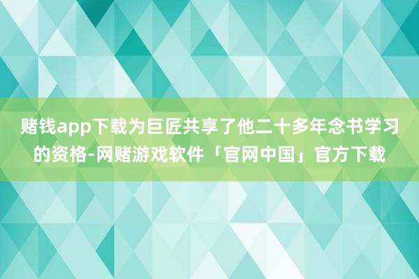 赌钱app下载为巨匠共享了他二十多年念书学习的资格-网赌游戏软件「官网中国」官方下载