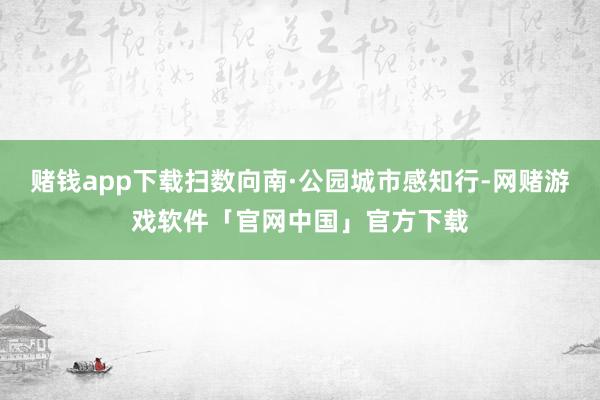 赌钱app下载扫数向南·公园城市感知行-网赌游戏软件「官网中国」官方下载