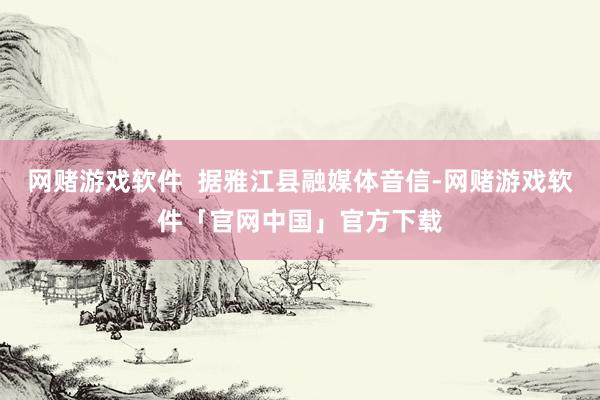 网赌游戏软件  据雅江县融媒体音信-网赌游戏软件「官网中国」官方下载