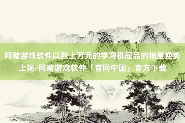 网赌游戏软件以致上万元的学习机居品的销量逆势上扬-网赌游戏软件「官网中国」官方下载