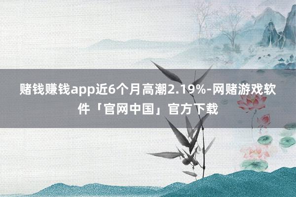 赌钱赚钱app近6个月高潮2.19%-网赌游戏软件「官网中国」官方下载