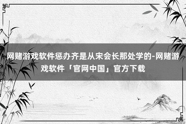 网赌游戏软件惩办齐是从宋会长那处学的-网赌游戏软件「官网中国」官方下载