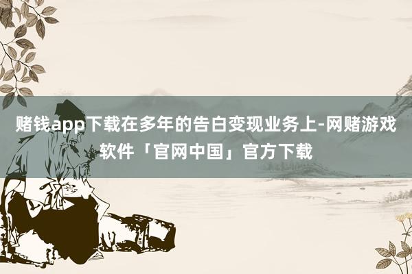 赌钱app下载在多年的告白变现业务上-网赌游戏软件「官网中国」官方下载