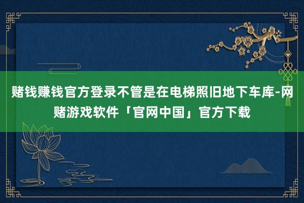 赌钱赚钱官方登录不管是在电梯照旧地下车库-网赌游戏软件「官网中国」官方下载