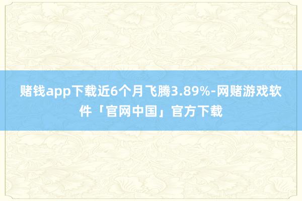 赌钱app下载近6个月飞腾3.89%-网赌游戏软件「官网中国」官方下载