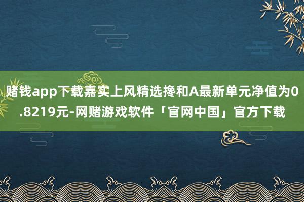 赌钱app下载嘉实上风精选搀和A最新单元净值为0.8219元-网赌游戏软件「官网中国」官方下载