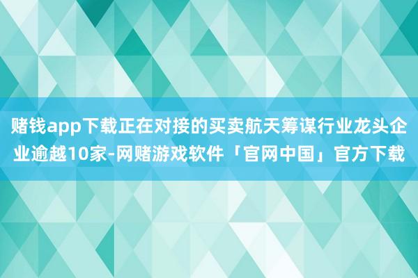 赌钱app下载正在对接的买卖航天筹谋行业龙头企业逾越10家-网赌游戏软件「官网中国」官方下载