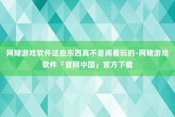 网赌游戏软件这些东西真不是闹着玩的-网赌游戏软件「官网中国」官方下载