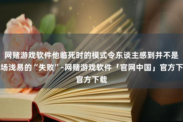 网赌游戏软件他临死时的模式令东谈主感到并不是一场浅易的“失败”-网赌游戏软件「官网中国」官方下载