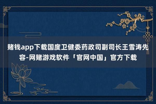 赌钱app下载国度卫健委药政司副司长王雪涛先容-网赌游戏软件「官网中国」官方下载