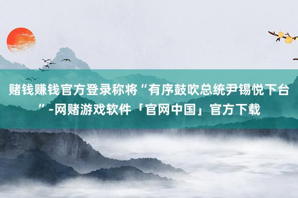 赌钱赚钱官方登录称将“有序鼓吹总统尹锡悦下台”-网赌游戏软件「官网中国」官方下载